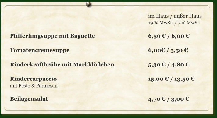 im Haus / außer Haus 19 % MwSt. / 7 % MwSt.  Pfifferlimgsuppe mit Baguette					6,50 € / 6,00 €  Tomatencremesuppe							6,00€ / 5,50 €  Rinderkraftbrühe mit Markklößchen			5,30 € / 4,80 €  Rindercarpaccio		     						15,00 € / 13,50 € mit Pesto & Parmesan  Beilagensalat									4,70 € / 3,00 €