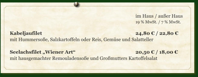 im Haus / außer Haus 19 % MwSt. / 7 % MwSt.  Kabeljaufilet									24,80 € / 22,80 € mit Hummersoße, Salzkartoffeln oder Reis, Gemüse und Salatteller  Seelachsfilet „Wiener Art“						20,50 € / 18,00 € mit hausgemachter Remouladensoße und Großmutters Kartoffelsalat