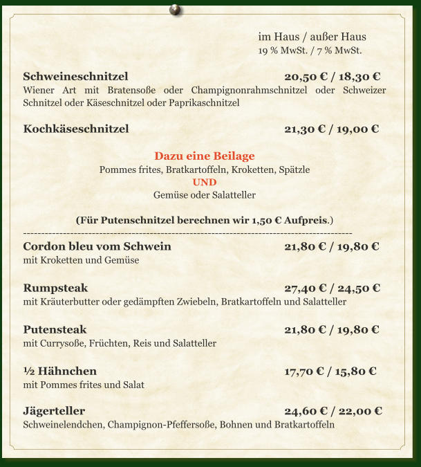 im Haus / außer Haus 19 % MwSt. / 7 % MwSt.  Schweineschnitzel						20,50 € / 18,30 € Wiener Art mit Bratensoße oder Champignonrahmschnitzel oder Schweizer Schnitzel oder Käseschnitzel oder Paprikaschnitzel  Kochkäseschnitzel						21,30 € / 19,00 €  Dazu eine Beilage Pommes frites, Bratkartoffeln, Kroketten, Spätzle UND Gemüse oder Salatteller  (Für Putenschnitzel berechnen wir 1,50 € Aufpreis.) ------------------------------------------------------------------------------------------- Cordon bleu vom Schwein					21,80 € / 19,80 € mit Kroketten und Gemüse  Rumpsteak								27,40 € / 24,50 € mit Kräuterbutter oder gedämpften Zwiebeln, Bratkartoffeln und Salatteller  Putensteak								21,80 € / 19,80 € mit Currysoße, Früchten, Reis und Salatteller  ½ Hähnchen								17,70 € / 15,80 € mit Pommes frites und Salat  Jägerteller								24,60 € / 22,00 € Schweinelendchen, Champignon-Pfeffersoße, Bohnen und Bratkartoffeln