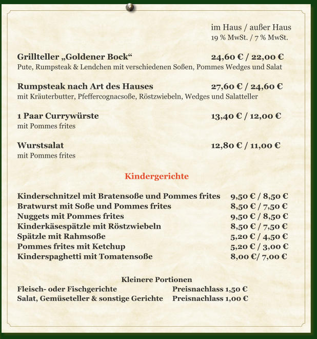 im Haus / außer Haus 19 % MwSt. / 7 % MwSt.  Grillteller „Goldener Bock“					24,60 € / 22,00 € Pute, Rumpsteak & Lendchen mit verschiedenen Soßen, Pommes Wedges und Salat  Rumpsteak nach Art des Hauses			27,60 € / 24,60 € mit Kräuterbutter, Pfeffercognacsoße, Röstzwiebeln, Wedges und Salatteller  1 Paar Currywürste						13,40 € /	12,00 € mit Pommes frites  Wurstsalat								12,80 € / 11,00 € mit Pommes frites  Kindergerichte  Kinderschnitzel mit Bratensoße und Pommes frites	9,50 € / 8,50 € Bratwurst mit Soße und Pommes frites				8,50 € / 7,50 € Nuggets mit Pommes frites						9,50 € / 8,50 € Kinderkäsespätzle mit Röstzwiebeln				8,50 € / 7,50 € Spätzle mit Rahmsoße							5,20 € / 4,50 € Pommes frites mit Ketchup						5,20 € / 3,00 € Kinderspaghetti mit Tomatensoße					8,00 €/ 7,00 €  Kleinere Portionen Fleisch- oder Fischgerichte			Preisnachlass 1,50 € Salat, Gemüseteller & sonstige Gerichte	Preisnachlass 1,00 €