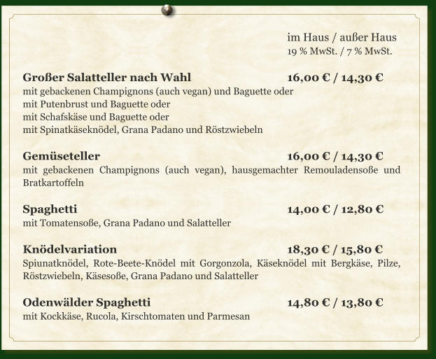 im Haus / außer Haus 19 % MwSt. / 7 % MwSt.  Großer Salatteller nach Wahl				16,00 € / 14,30 € mit gebackenen Champignons (auch vegan) und Baguette oder mit Putenbrust und Baguette oder mit Schafskäse und Baguette oder mit Spinatkäseknödel, Grana Padano und Röstzwiebeln  Gemüseteller								16,00 € / 14,30 € mit gebackenen Champignons (auch vegan), hausgemachter Remouladensoße und Bratkartoffeln  Spaghetti								14,00 € / 12,80 € mit Tomatensoße, Grana Padano und Salatteller  Knödelvariation							18,30 € / 15,80 € Spiunatknödel, Rote-Beete-Knödel mit Gorgonzola, Käseknödel mit Bergkäse, Pilze, Röstzwiebeln, Käsesoße, Grana Padano und Salatteller  Odenwälder Spaghetti						14,80 € / 13,80 € mit Kockkäse, Rucola, Kirschtomaten und Parmesan