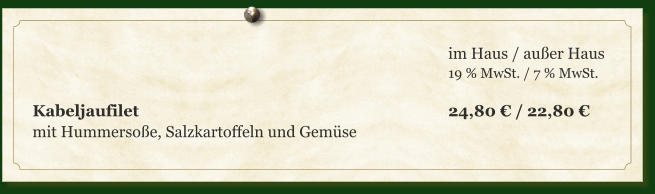 im Haus / außer Haus 19 % MwSt. / 7 % MwSt.  Kabeljaufilet									24,80 € / 22,80 € mit Hummersoße, Salzkartoffeln und Gemüse