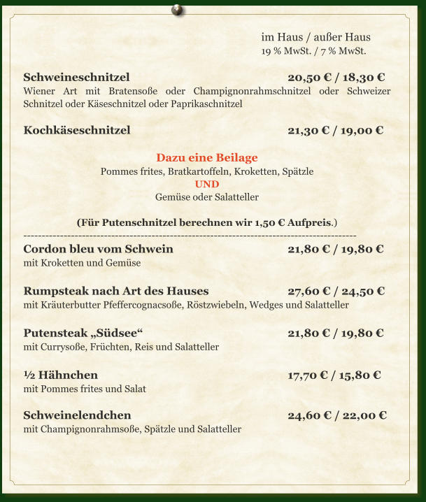 im Haus / außer Haus 19 % MwSt. / 7 % MwSt.  Schweineschnitzel						20,50 € / 18,30 € Wiener Art mit Bratensoße oder Champignonrahmschnitzel oder Schweizer Schnitzel oder Käseschnitzel oder Paprikaschnitzel  Kochkäseschnitzel						21,30 € / 19,00 €  Dazu eine Beilage Pommes frites, Bratkartoffeln, Kroketten, Spätzle UND Gemüse oder Salatteller  (Für Putenschnitzel berechnen wir 1,50 € Aufpreis.) ------------------------------------------------------------------------------------------- Cordon bleu vom Schwein					21,80 € / 19,80 € mit Kroketten und Gemüse  Rumpsteak nach Art des Hauses			27,60 € / 24,50 € mit Kräuterbutter Pfeffercognacsoße, Röstzwiebeln, Wedges und Salatteller  Putensteak „Südsee“						21,80 € / 19,80 € mit Currysoße, Früchten, Reis und Salatteller  ½ Hähnchen								17,70 € / 15,80 € mit Pommes frites und Salat  Schweinelendchen						24,60 € / 22,00 € mit Champignonrahmsoße, Spätzle und Salatteller