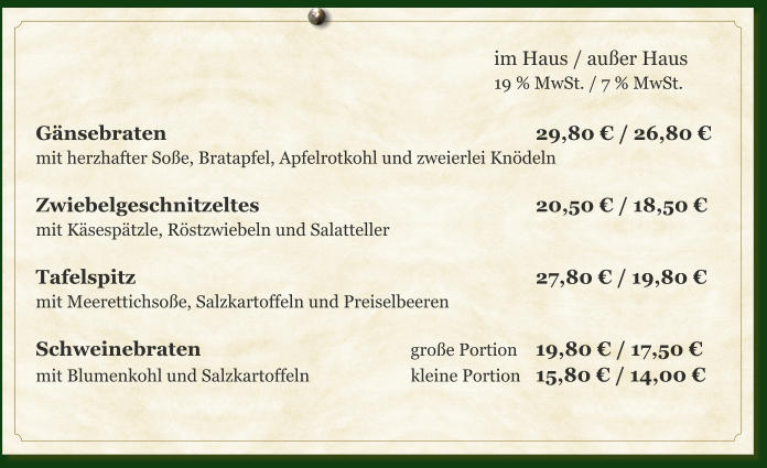 im Haus / außer Haus 19 % MwSt. / 7 % MwSt.  Gänsebraten									29,80 € / 26,80 € mit herzhafter Soße, Bratapfel, Apfelrotkohl und zweierlei Knödeln  Zwiebelgeschnitzeltes							20,50 € / 18,50 € mit Käsespätzle, Röstzwiebeln und Salatteller  Tafelspitz										27,80 € / 19,80 € mit Meerettichsoße, Salzkartoffeln und Preiselbeeren  Schweinebraten						große Portion	19,80 € / 17,50 € mit Blumenkohl und Salzkartoffeln			kleine Portion	15,80 € / 14,00 €