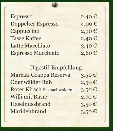 Espresso					2,40 € Doppelter Espresso		4,00 € Cappuccino				2,90 € Tasse Kaffee				2,40 € Latte Macchiato			3,40 € Espresso Macchiato		2,60 €  Digestif-Empfehlung Marcati Grappa Reserva	3,50 € Odenwälder Bub			2,50 € Roter Kirsch Sasbachwalden	3,50 € Willi mit Birne			2,70 € Haselnussbrand			3,50 € Marillenbrand			3,50 €