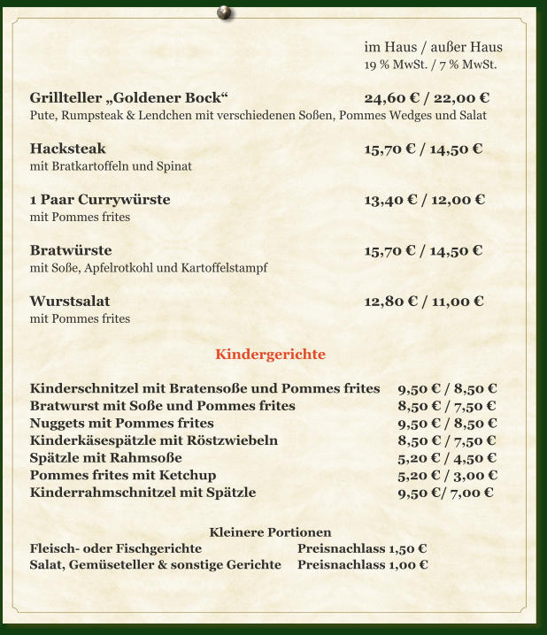 im Haus / außer Haus 19 % MwSt. / 7 % MwSt.  Grillteller „Goldener Bock“					24,60 € / 22,00 € Pute, Rumpsteak & Lendchen mit verschiedenen Soßen, Pommes Wedges und Salat  Hacksteak								15,70 € / 14,50 € mit Bratkartoffeln und Spinat  1 Paar Currywürste						13,40 € /	12,00 € mit Pommes frites  Bratwürste								15,70 € / 14,50 € mit Soße, Apfelrotkohl und Kartoffelstampf  Wurstsalat								12,80 € / 11,00 € mit Pommes frites  Kindergerichte  Kinderschnitzel mit Bratensoße und Pommes frites	9,50 € / 8,50 € Bratwurst mit Soße und Pommes frites				8,50 € / 7,50 € Nuggets mit Pommes frites						9,50 € / 8,50 € Kinderkäsespätzle mit Röstzwiebeln				8,50 € / 7,50 € Spätzle mit Rahmsoße							5,20 € / 4,50 € Pommes frites mit Ketchup						5,20 € / 3,00 € Kinderrahmschnitzel mit Spätzle					9,50 €/ 7,00 €  Kleinere Portionen Fleisch- oder Fischgerichte			Preisnachlass 1,50 € Salat, Gemüseteller & sonstige Gerichte	Preisnachlass 1,00 €