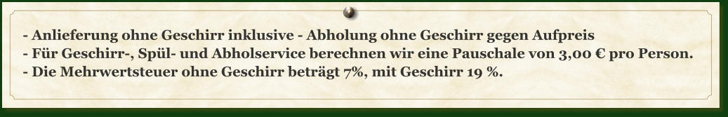 - Anlieferung ohne Geschirr inklusive - Abholung ohne Geschirr gegen Aufpreis - Für Geschirr-, Spül- und Abholservice berechnen wir eine Pauschale von 3,00 € pro Person. - Die Mehrwertsteuer ohne Geschirr beträgt 7%, mit Geschirr 19 %.