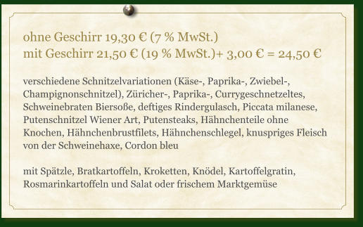 ohne Geschirr 19,30 € (7 % MwSt.) mit Geschirr 21,50 € (19 % MwSt.)+ 3,00 € = 24,50 €  verschiedene Schnitzelvariationen (Käse-, Paprika-, Zwiebel-, Champignonschnitzel), Züricher-, Paprika-, Currygeschnetzeltes, Schweinebraten Biersoße, deftiges Rindergulasch, Piccata milanese, Putenschnitzel Wiener Art, Putensteaks, Hähnchenteile ohne Knochen, Hähnchenbrustfilets, Hähnchenschlegel, knuspriges Fleisch von der Schweinehaxe, Cordon bleu  mit Spätzle, Bratkartoffeln, Kroketten, Knödel, Kartoffelgratin, Rosmarinkartoffeln und Salat oder frischem Marktgemüse