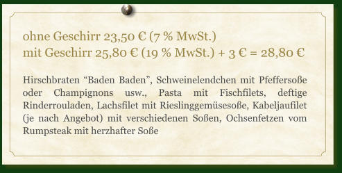 ohne Geschirr 23,50 € (7 % MwSt.) mit Geschirr 25,80 € (19 % MwSt.) + 3 € = 28,80 €  Hirschbraten “Baden Baden”, Schweinelendchen mit Pfeffersoße oder Champignons usw., Pasta mit Fischfilets, deftige Rinderrouladen, Lachsfilet mit Rieslinggemüsesoße, Kabeljaufilet (je nach Angebot) mit verschiedenen Soßen, Ochsenfetzen vom Rumpsteak mit herzhafter Soße