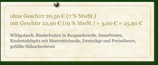 ohne Geschirr 20,50 € (7 % MwSt.) mit Geschirr 22,90 € (19 % MwSt.) + 3,00 € = 25,90 €  Wildgulasch, Rinderbraten in Burgundersoße, Sauerbraten, Rindertafelspitz mit Meerrettichsoße, Zwetschge und Preiselbeere, gefüllte Hähnchenbrust